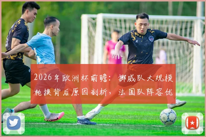 2026年欧洲杯前瞻：挪威队大规模轮换背后原因剖析，法国队阵容优势与潜在缺陷全面审视