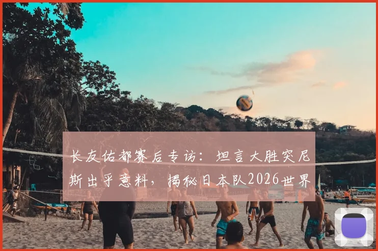 长友佑都赛后专访：坦言大胜突尼斯出乎意料，揭秘日本队2026世界杯夺冠的真实心路历程
