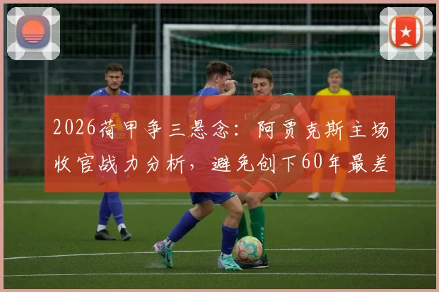 2026荷甲争三悬念：阿贾克斯主场收官战力分析，避免创下60年最差战绩纪录的关键之战