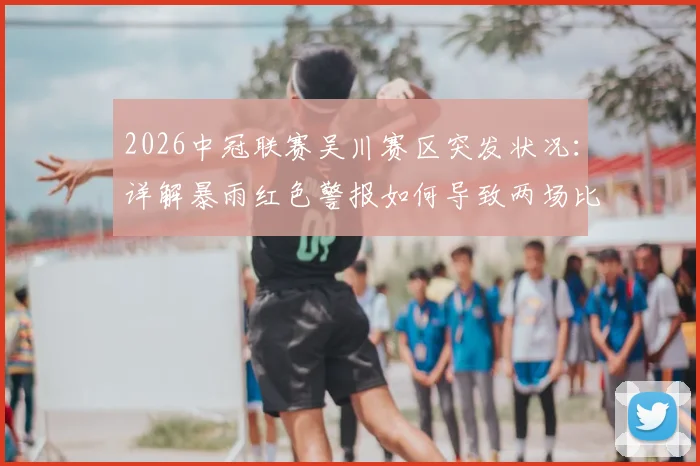 2026中冠联赛吴川赛区突发状况：详解暴雨红色警报如何导致两场比赛取消与后续影响