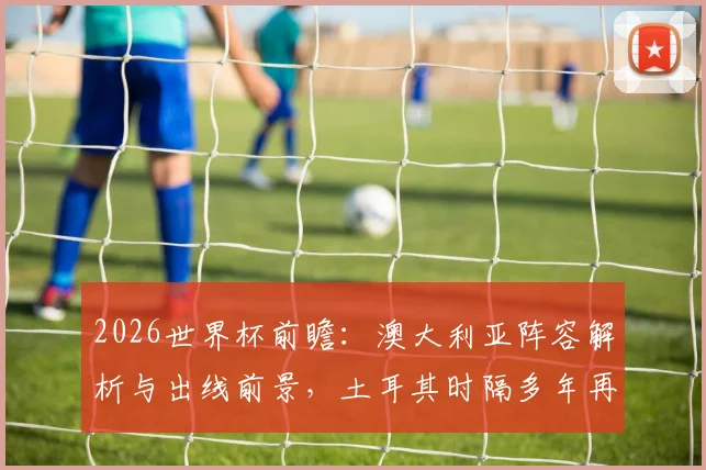 2026世界杯前瞻：澳大利亚阵容解析与出线前景，土耳其时隔多年再战能否抢分？