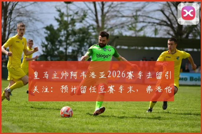 皇马主帅阿韦洛亚2026赛季去留引关注:预计留任至赛季末,弗洛伦蒂诺或亲自发声