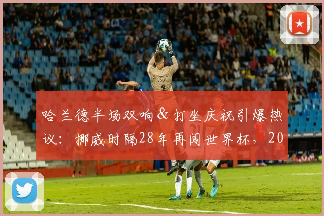 哈兰德半场双响＆打坐庆祝引爆热议：挪威时隔28年再闯世界杯，2026年征程值得期待