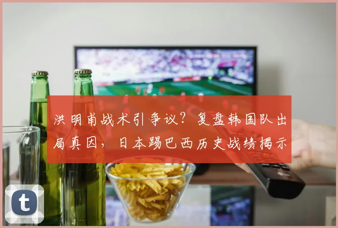 洪明甫战术引争议？复盘韩国队出局真因，日本踢巴西历史战绩揭示2026机会
