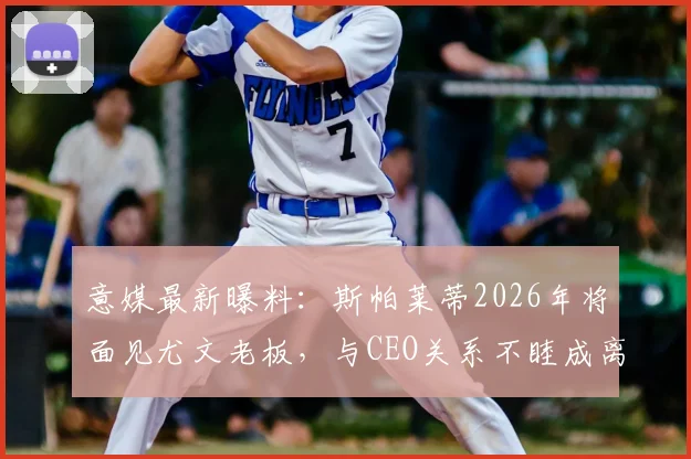 意媒最新曝料：斯帕莱蒂2026年将面见尤文老板，与CEO关系不睦成离职导火索？附详细分析
