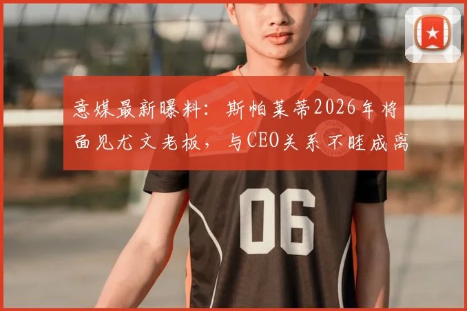 意媒最新曝料:斯帕莱蒂2026年将面见尤文老板,与CEO关系不睦成离职导火索?附详细分析