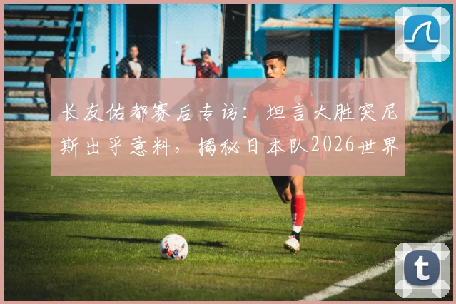 长友佑都赛后专访：坦言大胜突尼斯出乎意料，揭秘日本队2026世界杯夺冠的真实心路历程