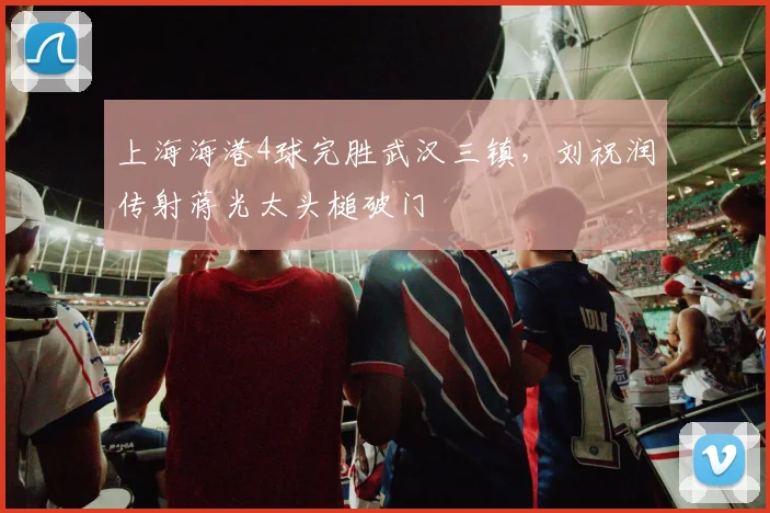 上海海港4球完胜武汉三镇，刘祝润传射蒋光太头槌破门