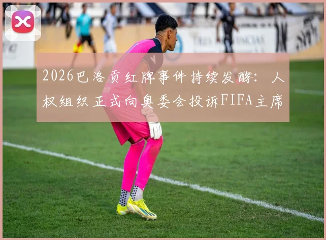 2026巴洛贡红牌事件持续发酵:人权组织正式向奥委会投诉FIFA主席因凡蒂诺,多国媒体跟进报道