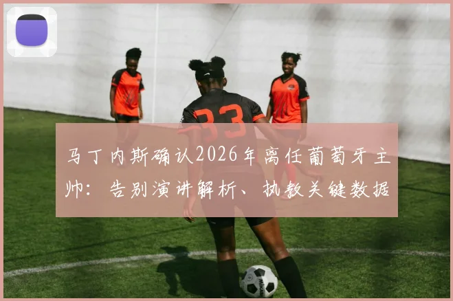 马丁内斯确认2026年离任葡萄牙主帅：告别演讲解析、执教关键数据回顾与未来帅位候选人预测