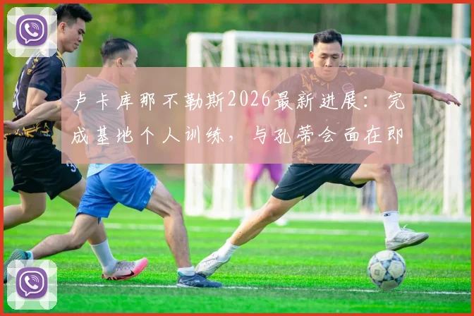 卢卡库那不勒斯2026最新进展：完成基地个人训练，与孔蒂会面在即，转会细节全解析