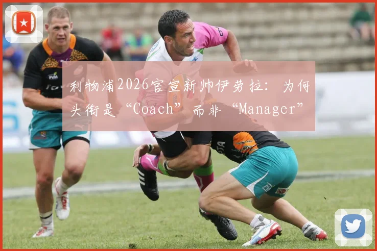 利物浦2026官宣新帅伊劳拉：为何头衔是“Coach”而非“Manager”？权限与区别深度解读