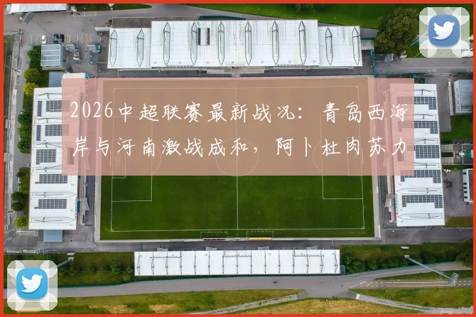 2026中超联赛最新战况：青岛西海岸与河南激战成和，阿卜杜肉苏力与阿齐兹双双憾失破门良机