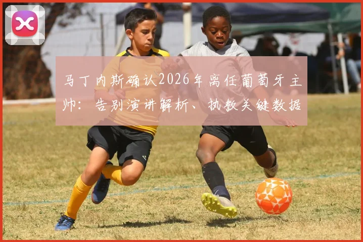 马丁内斯确认2026年离任葡萄牙主帅：告别演讲解析、执教关键数据回顾与未来帅位候选人预测