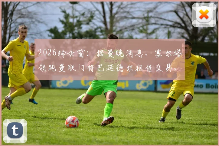 2026转会窗：据曼晚消息，塞尔塔领跑曼联门将巴延德尔租借交易，运作细节曝光