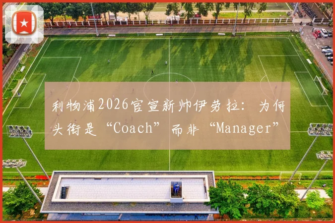 利物浦2026官宣新帅伊劳拉：为何头衔是“Coach”而非“Manager”？权限与区别深度解读