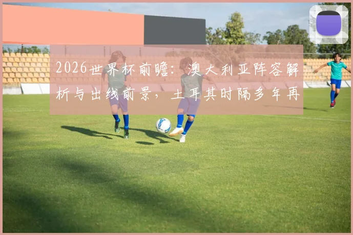 2026世界杯前瞻:澳大利亚阵容解析与出线前景,土耳其时隔多年再战能否抢分?