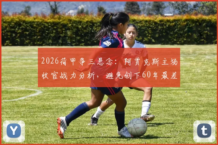2026荷甲争三悬念：阿贾克斯主场收官战力分析，避免创下60年最差战绩纪录的关键之战