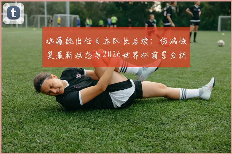 远藤航出任日本队长后续：伤病恢复最新动态与2026世界杯前景分析，队长宣言引热议