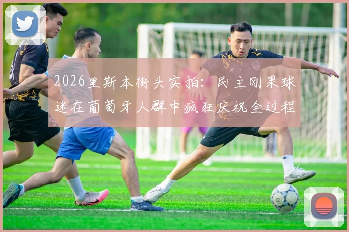2026里斯本街头实拍:民主刚果球迷在葡萄牙人群中疯狂庆祝全过程视频及事件解读