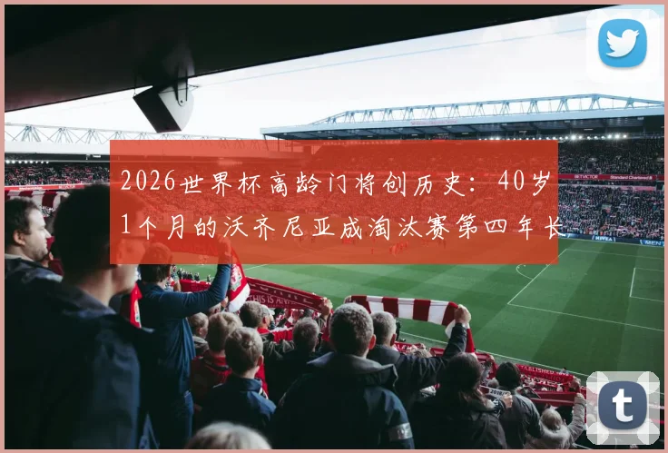 2026世界杯高龄门将创历史：40岁1个月的沃齐尼亚成淘汰赛第四年长出场者，盘点足坛老门神传奇