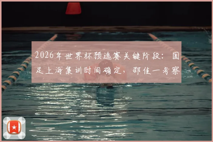 2026年世界杯预选赛关键阶段：国足上海集训时间确定，邵佳一考察球员名单引关注