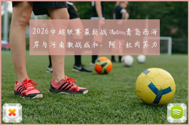 2026中超联赛最新战况：青岛西海岸与河南激战成和，阿卜杜肉苏力与阿齐兹双双憾失破门良机