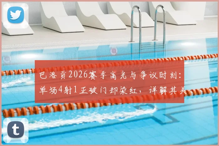 巴洛贡2026赛季高光与争议时刻：单场4射1正破门却染红，详解其关键数据及场上影响
