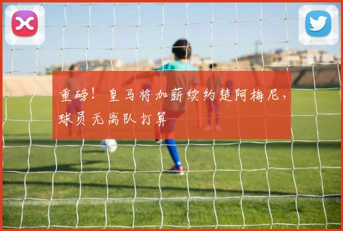 重磅！皇马将加薪续约楚阿梅尼，球员无离队打算