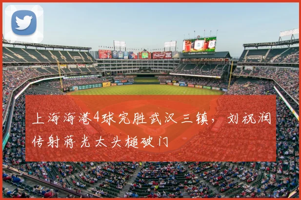 上海海港4球完胜武汉三镇，刘祝润传射蒋光太头槌破门