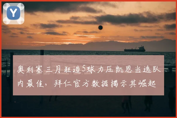 奥利塞三月狂造5球力压凯恩当选队内最佳，拜仁官方数据揭示其崛起轨迹