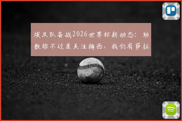埃及队备战2026世界杯新动态：助教称不过度关注梅西，我们有萨拉赫和“26个梅西”，解析球队战术核心与阵容构建