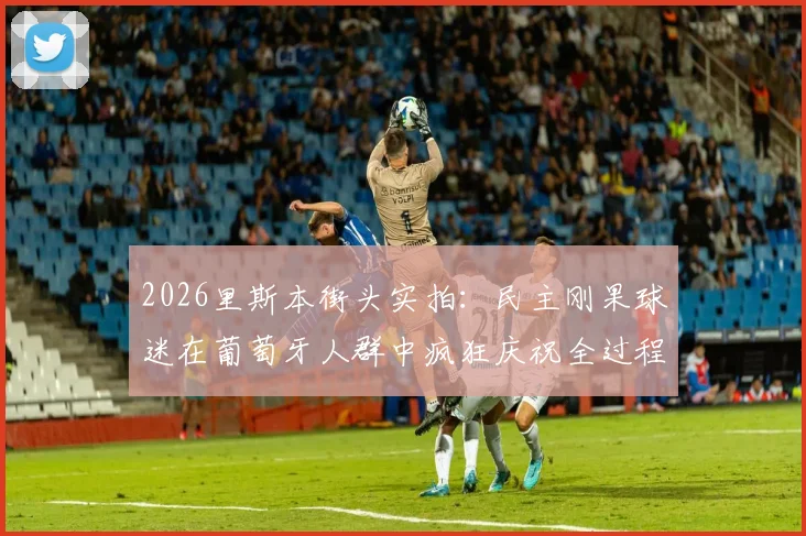 2026里斯本街头实拍：民主刚果球迷在葡萄牙人群中疯狂庆祝全过程视频及事件解读