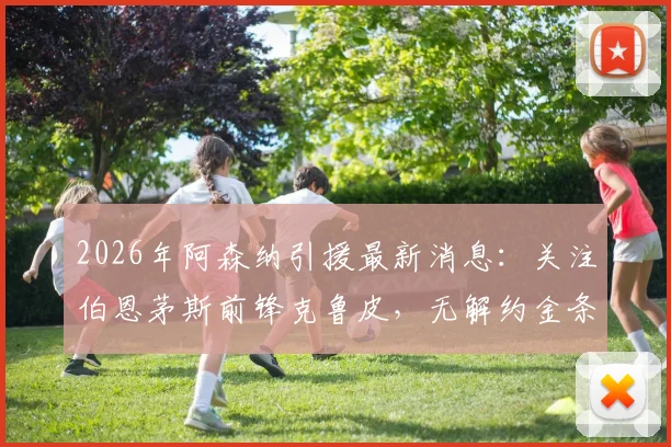 2026年阿森纳引援最新消息：关注伯恩茅斯前锋克鲁皮，无解约金条款利弊分析及转会前景解读