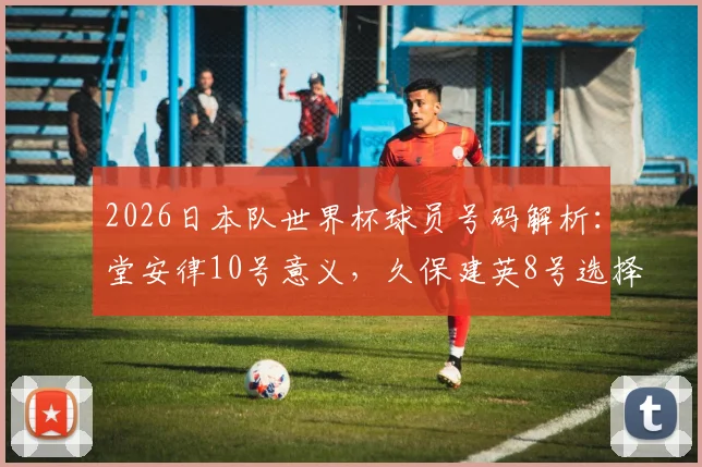 2026日本队世界杯球员号码解析：堂安律10号意义，久保建英8号选择，附完整名单查询