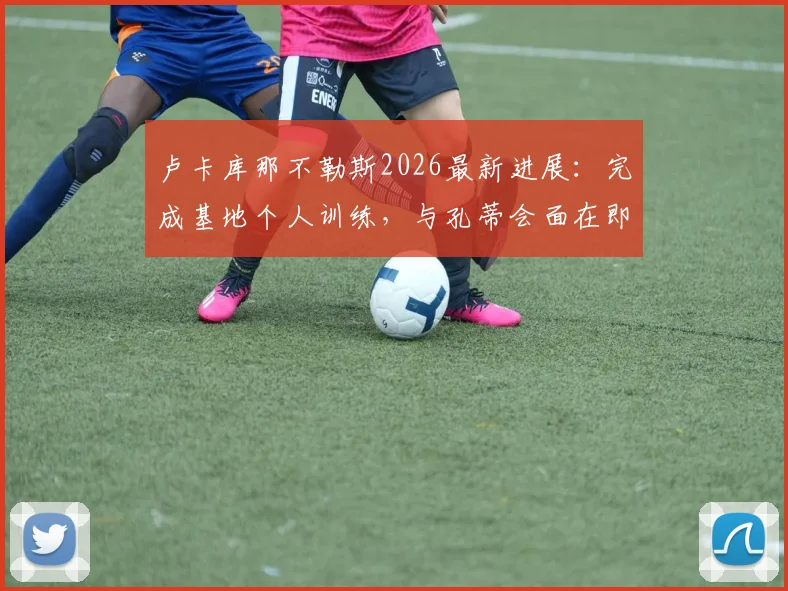 卢卡库那不勒斯2026最新进展：完成基地个人训练，与孔蒂会面在即，转会细节全解析