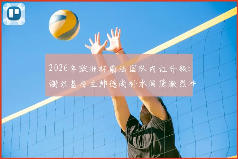 2026年欧洲杯前法国队内讧升级：谢尔基与主帅德尚补水间隙激烈冲突，矛盾根源深度剖析