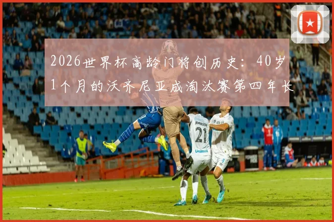 2026世界杯高龄门将创历史：40岁1个月的沃齐尼亚成淘汰赛第四年长出场者，盘点足坛老门神传奇