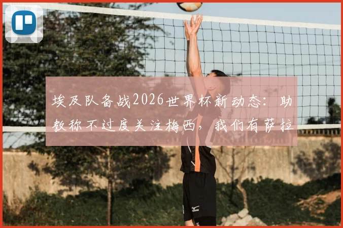 埃及队备战2026世界杯新动态：助教称不过度关注梅西，我们有萨拉赫和“26个梅西”，解析球队战术核心与阵容构建