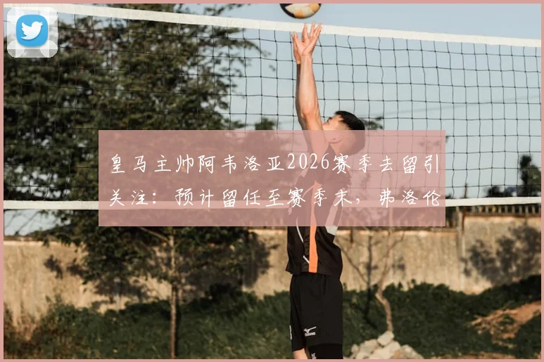 皇马主帅阿韦洛亚2026赛季去留引关注：预计留任至赛季末，弗洛伦蒂诺或亲自发声