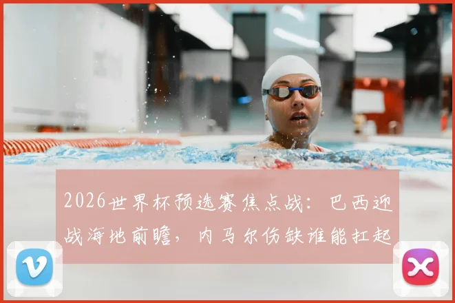 2026世界杯预选赛焦点战：巴西迎战海地前瞻，内马尔伤缺谁能扛起进攻大旗？附双方实力解析与比分预测