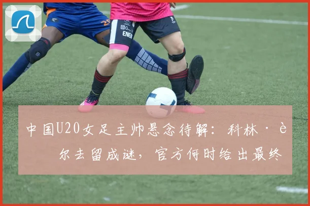 中国U20女足主帅悬念待解:科林·贝尔去留成谜,官方何时给出最终确认?