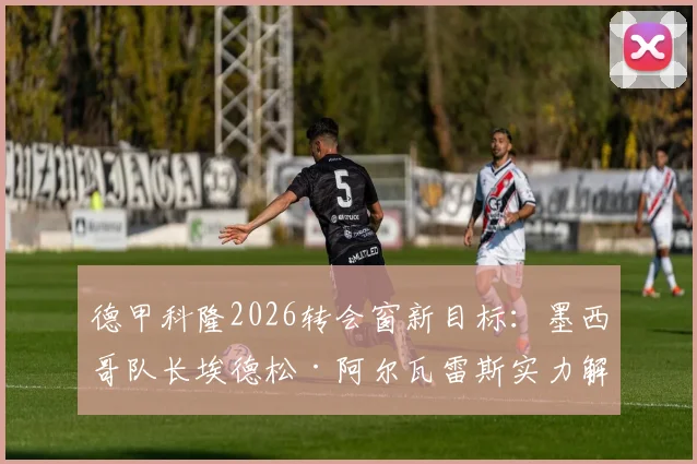 德甲科隆2026转会窗新目标：墨西哥队长埃德松·阿尔瓦雷斯实力解析与位置分析，附转会最新动态追踪