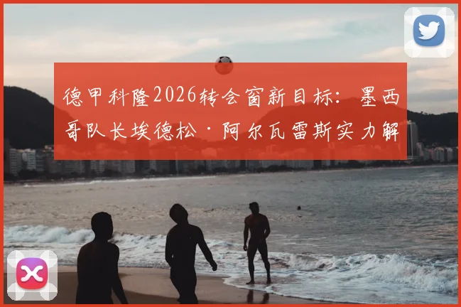 德甲科隆2026转会窗新目标：墨西哥队长埃德松·阿尔瓦雷斯实力解析与位置分析，附转会最新动态追踪