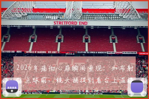 2026年痛彻心扉瞬间重现：加布射飞点球前，镜头捕捉到看台上温格紧张神情全解析