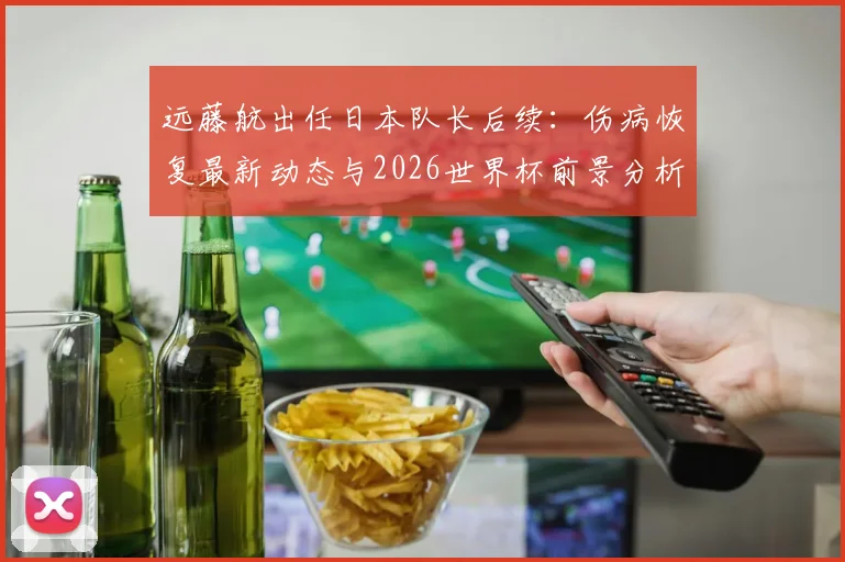 远藤航出任日本队长后续：伤病恢复最新动态与2026世界杯前景分析，队长宣言引热议