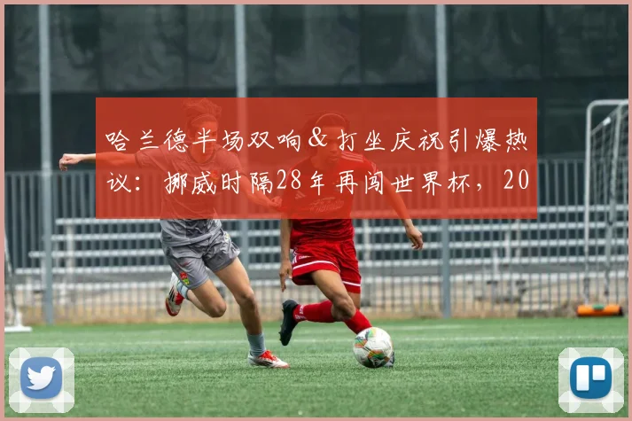 哈兰德半场双响＆打坐庆祝引爆热议：挪威时隔28年再闯世界杯，2026年征程值得期待